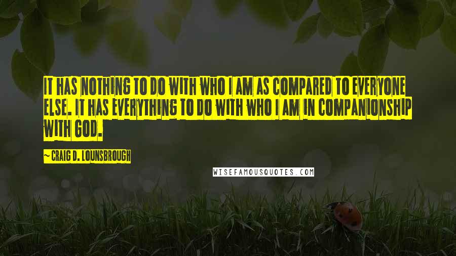 Craig D. Lounsbrough Quotes: It has nothing to do with who I am as compared to everyone else. It has everything to do with who I am in companionship with God.