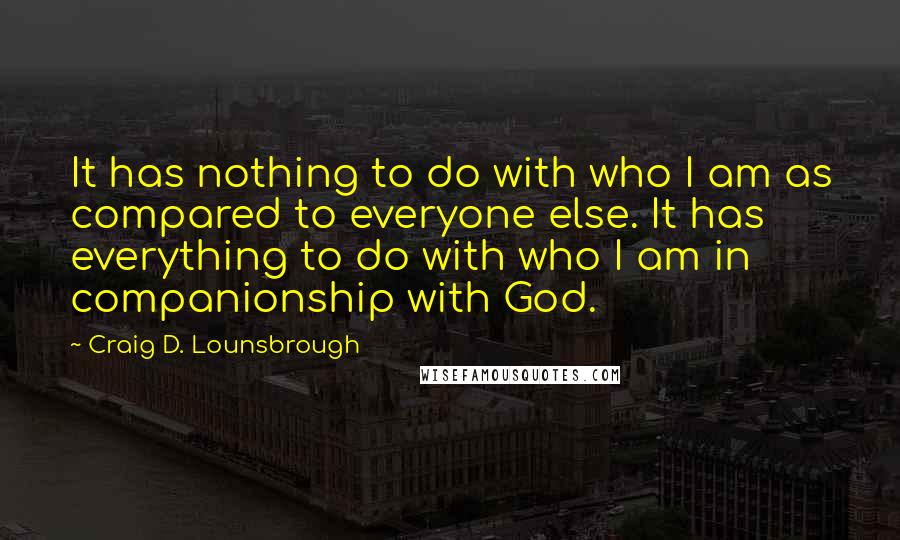 Craig D. Lounsbrough Quotes: It has nothing to do with who I am as compared to everyone else. It has everything to do with who I am in companionship with God.