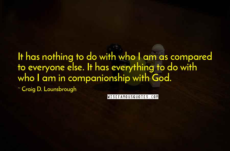 Craig D. Lounsbrough Quotes: It has nothing to do with who I am as compared to everyone else. It has everything to do with who I am in companionship with God.