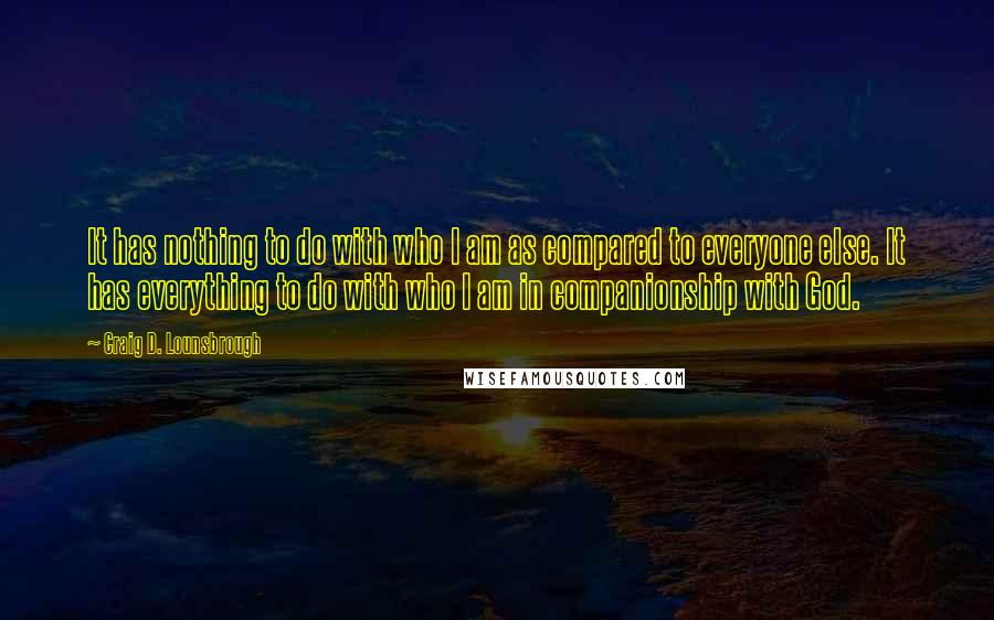 Craig D. Lounsbrough Quotes: It has nothing to do with who I am as compared to everyone else. It has everything to do with who I am in companionship with God.