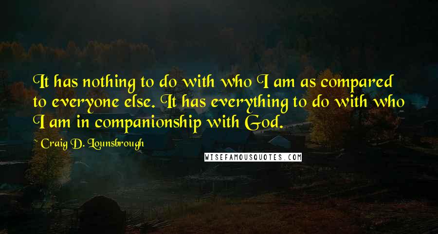 Craig D. Lounsbrough Quotes: It has nothing to do with who I am as compared to everyone else. It has everything to do with who I am in companionship with God.