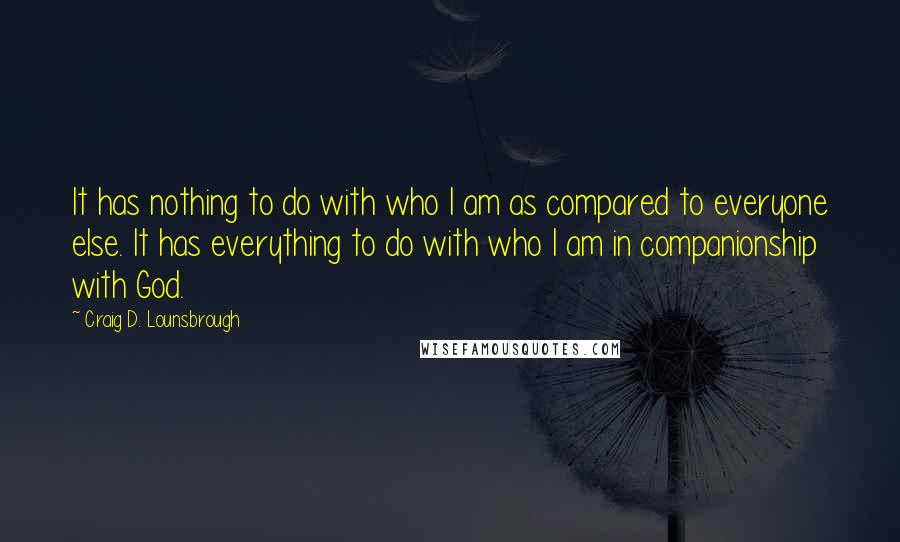 Craig D. Lounsbrough Quotes: It has nothing to do with who I am as compared to everyone else. It has everything to do with who I am in companionship with God.