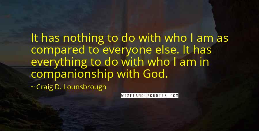 Craig D. Lounsbrough Quotes: It has nothing to do with who I am as compared to everyone else. It has everything to do with who I am in companionship with God.