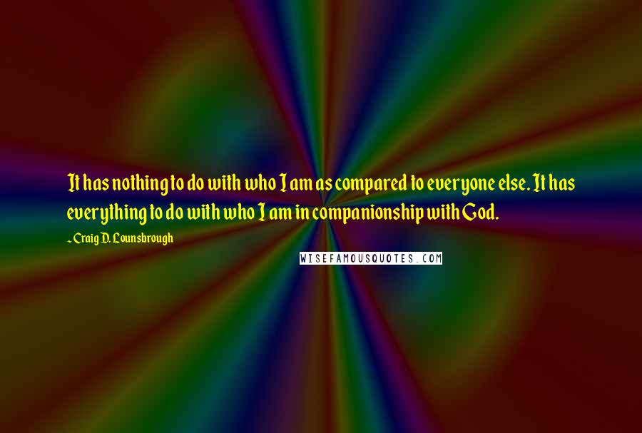 Craig D. Lounsbrough Quotes: It has nothing to do with who I am as compared to everyone else. It has everything to do with who I am in companionship with God.