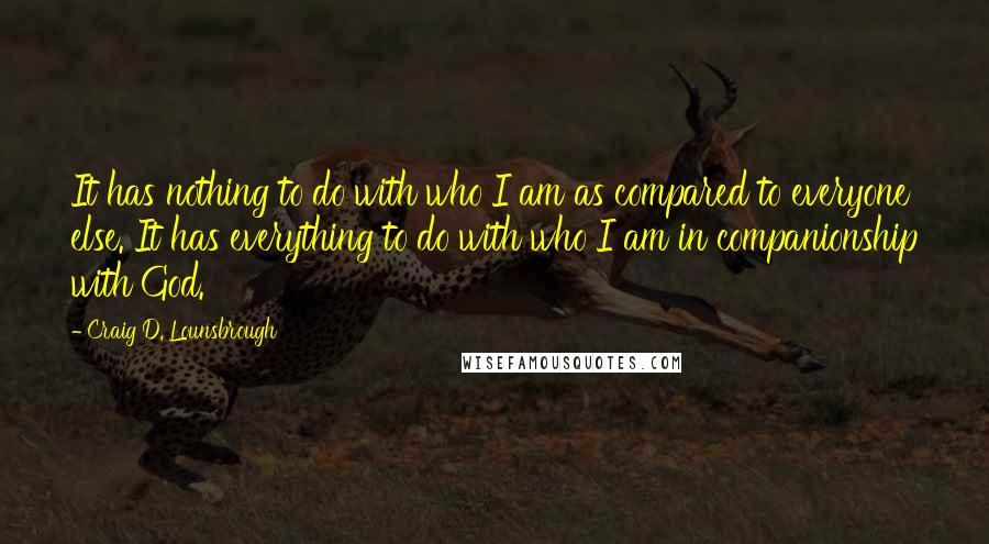 Craig D. Lounsbrough Quotes: It has nothing to do with who I am as compared to everyone else. It has everything to do with who I am in companionship with God.