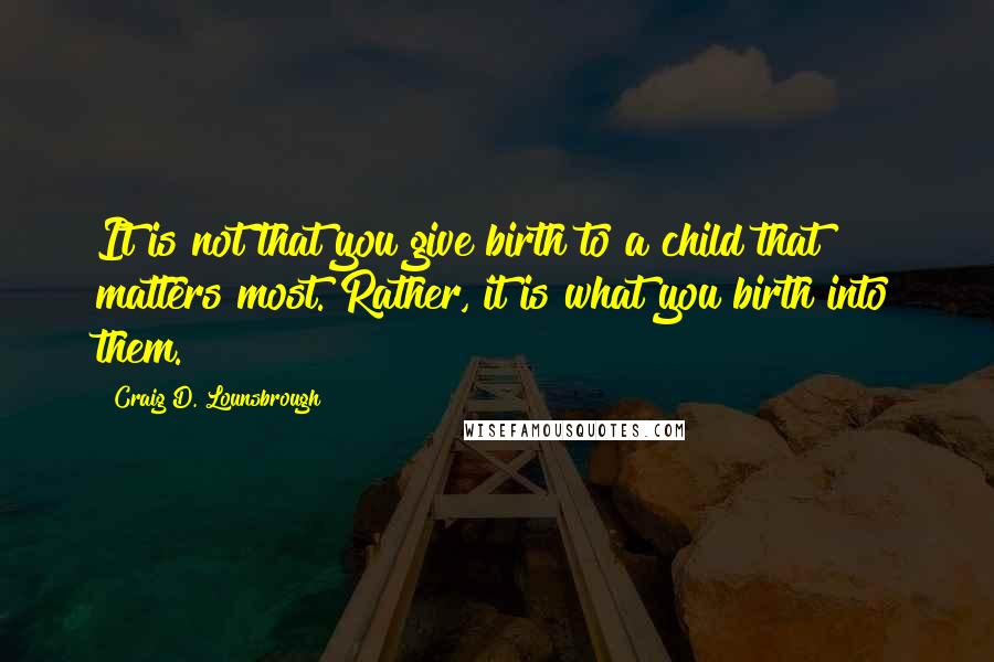 Craig D. Lounsbrough Quotes: It is not that you give birth to a child that matters most. Rather, it is what you birth into them.