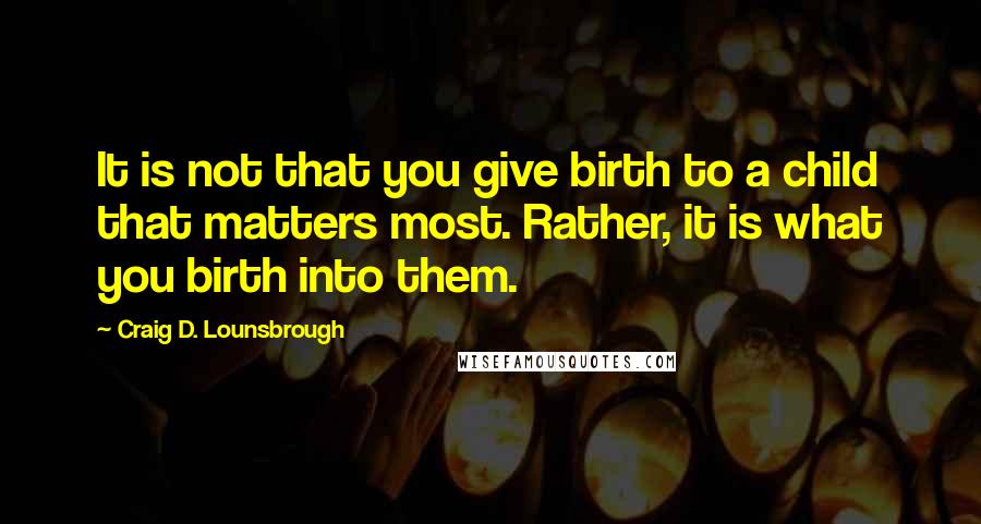 Craig D. Lounsbrough Quotes: It is not that you give birth to a child that matters most. Rather, it is what you birth into them.