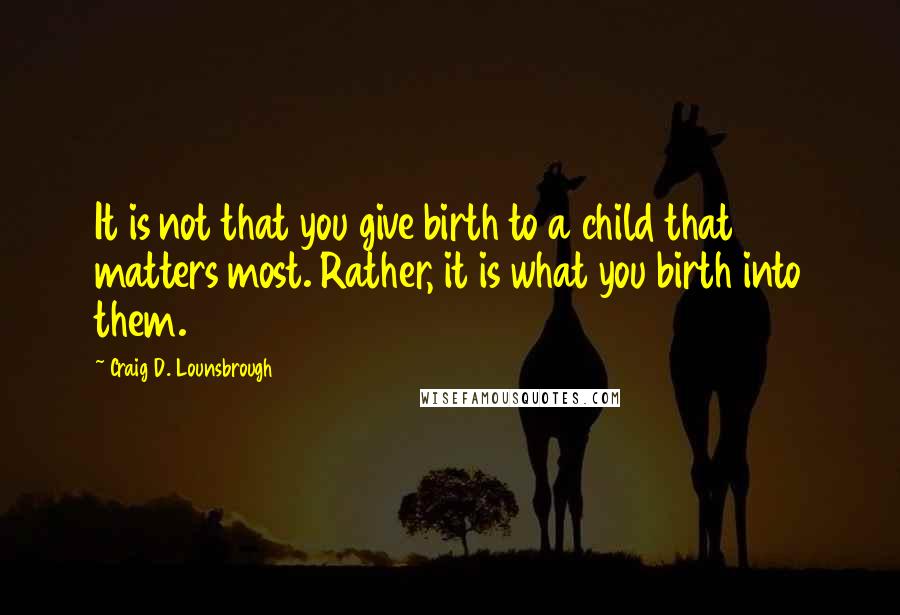 Craig D. Lounsbrough Quotes: It is not that you give birth to a child that matters most. Rather, it is what you birth into them.