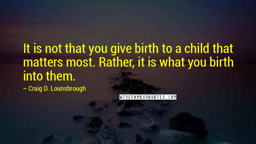 Craig D. Lounsbrough Quotes: It is not that you give birth to a child that matters most. Rather, it is what you birth into them.