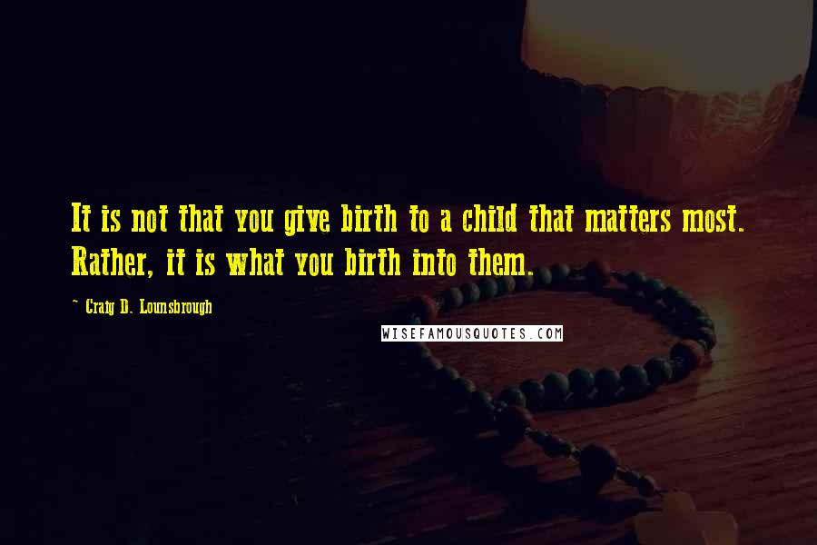 Craig D. Lounsbrough Quotes: It is not that you give birth to a child that matters most. Rather, it is what you birth into them.