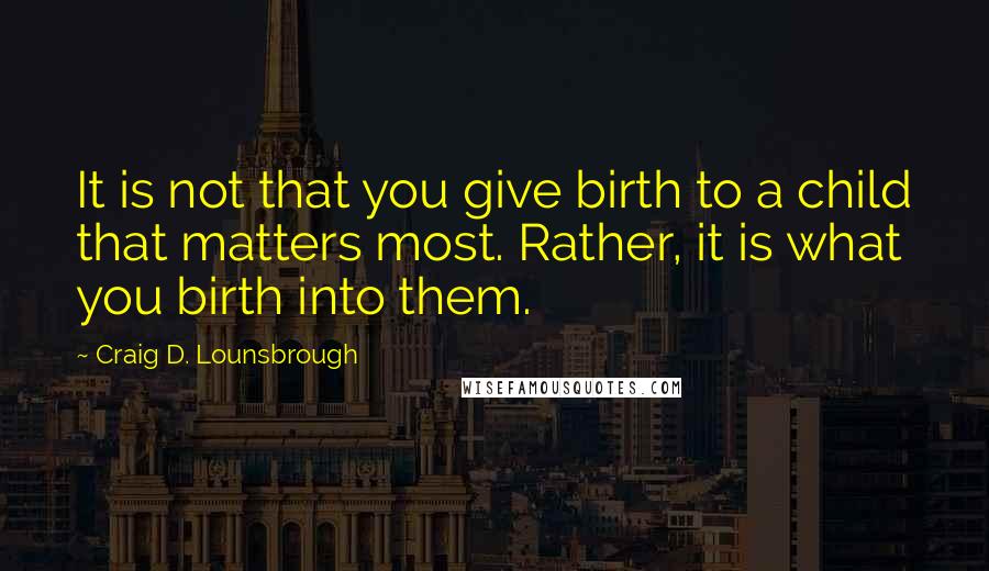 Craig D. Lounsbrough Quotes: It is not that you give birth to a child that matters most. Rather, it is what you birth into them.