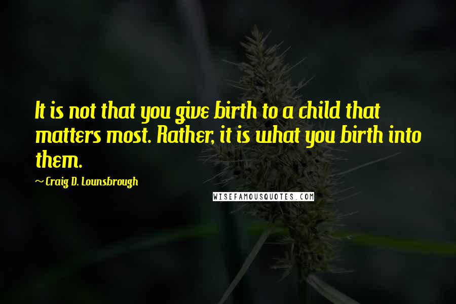 Craig D. Lounsbrough Quotes: It is not that you give birth to a child that matters most. Rather, it is what you birth into them.