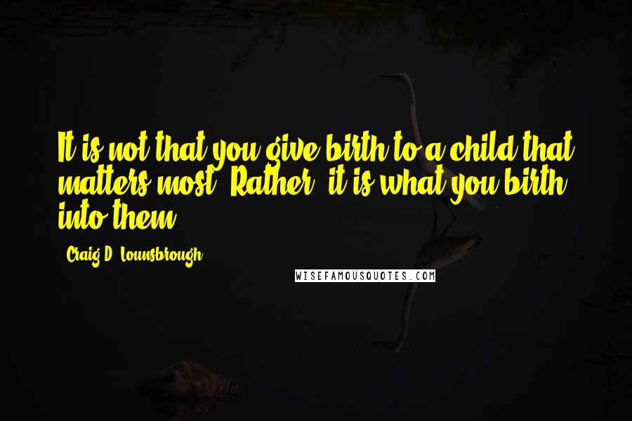 Craig D. Lounsbrough Quotes: It is not that you give birth to a child that matters most. Rather, it is what you birth into them.