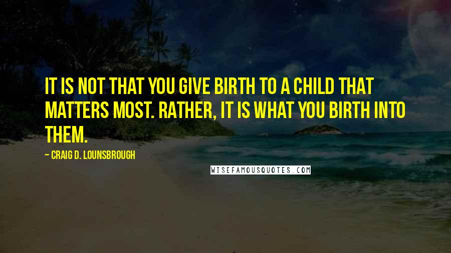 Craig D. Lounsbrough Quotes: It is not that you give birth to a child that matters most. Rather, it is what you birth into them.