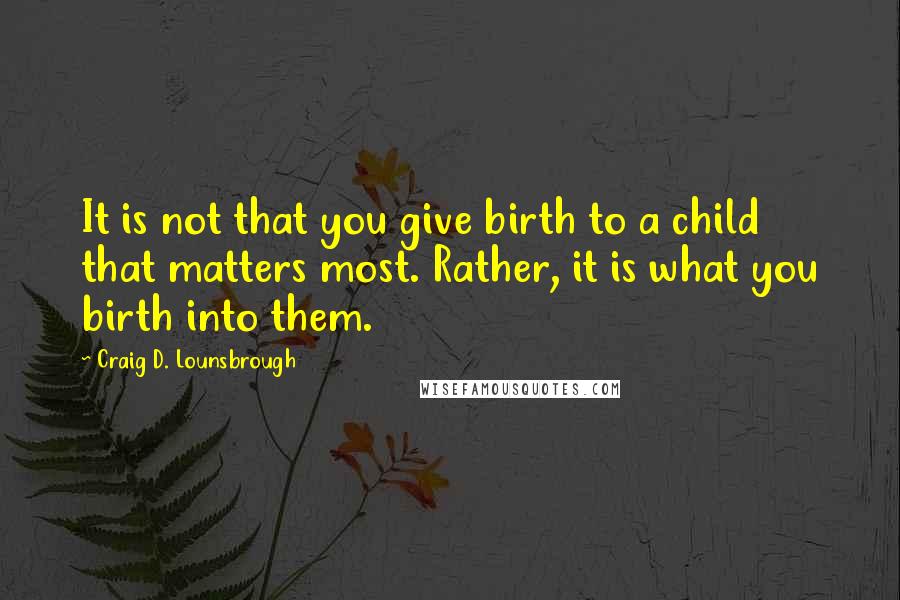 Craig D. Lounsbrough Quotes: It is not that you give birth to a child that matters most. Rather, it is what you birth into them.