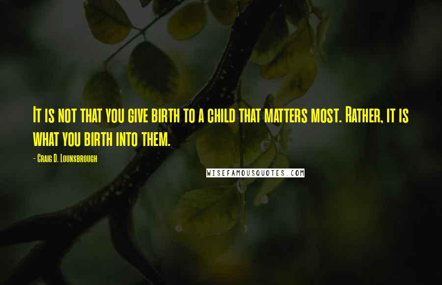 Craig D. Lounsbrough Quotes: It is not that you give birth to a child that matters most. Rather, it is what you birth into them.