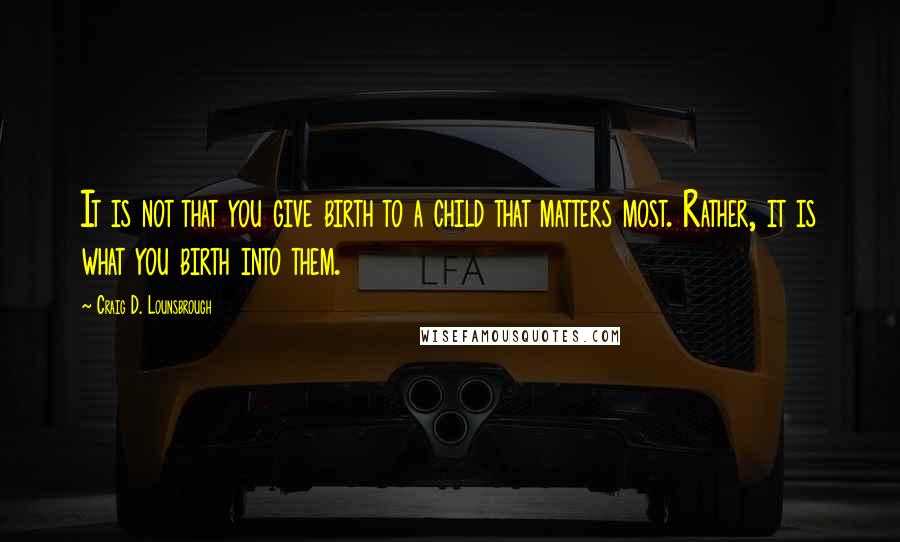 Craig D. Lounsbrough Quotes: It is not that you give birth to a child that matters most. Rather, it is what you birth into them.