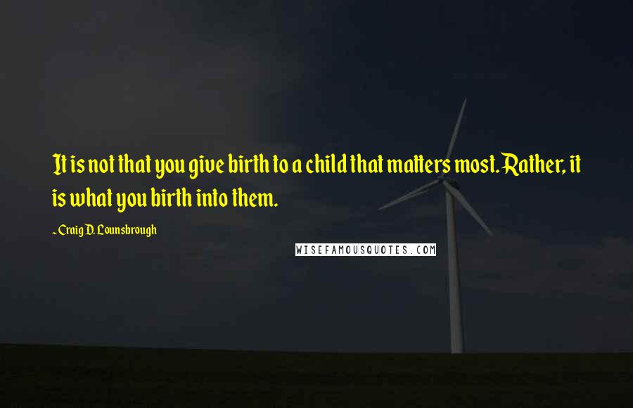 Craig D. Lounsbrough Quotes: It is not that you give birth to a child that matters most. Rather, it is what you birth into them.