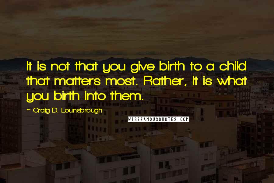 Craig D. Lounsbrough Quotes: It is not that you give birth to a child that matters most. Rather, it is what you birth into them.