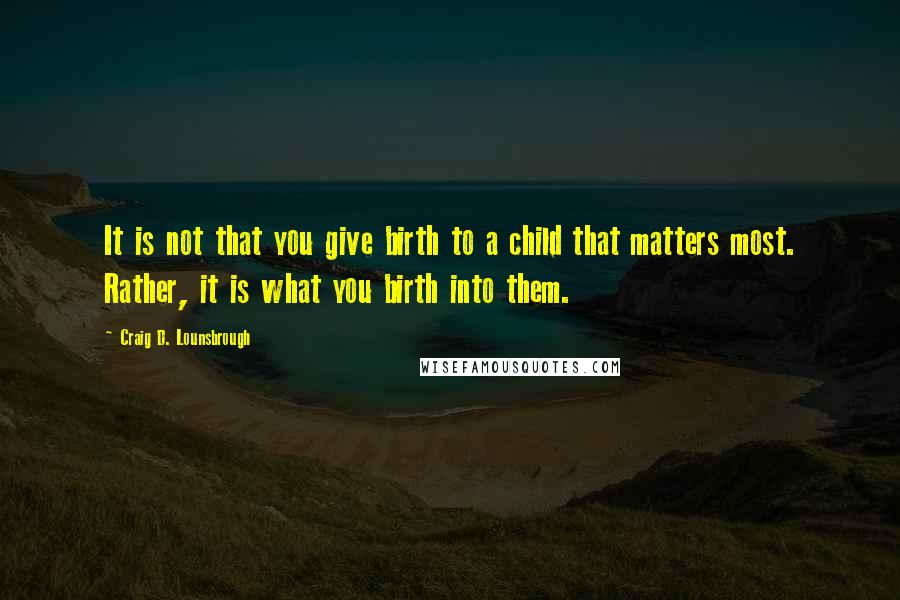 Craig D. Lounsbrough Quotes: It is not that you give birth to a child that matters most. Rather, it is what you birth into them.