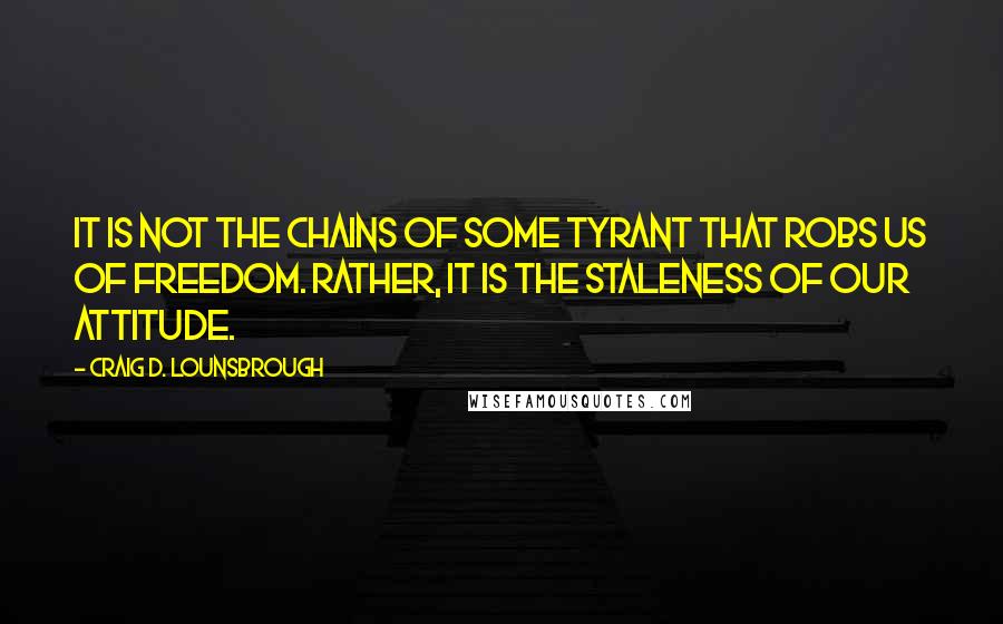 Craig D. Lounsbrough Quotes: It is not the chains of some tyrant that robs us of freedom. Rather, it is the staleness of our attitude.