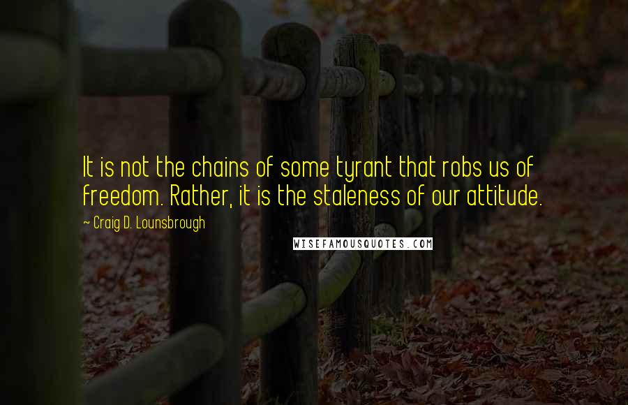 Craig D. Lounsbrough Quotes: It is not the chains of some tyrant that robs us of freedom. Rather, it is the staleness of our attitude.