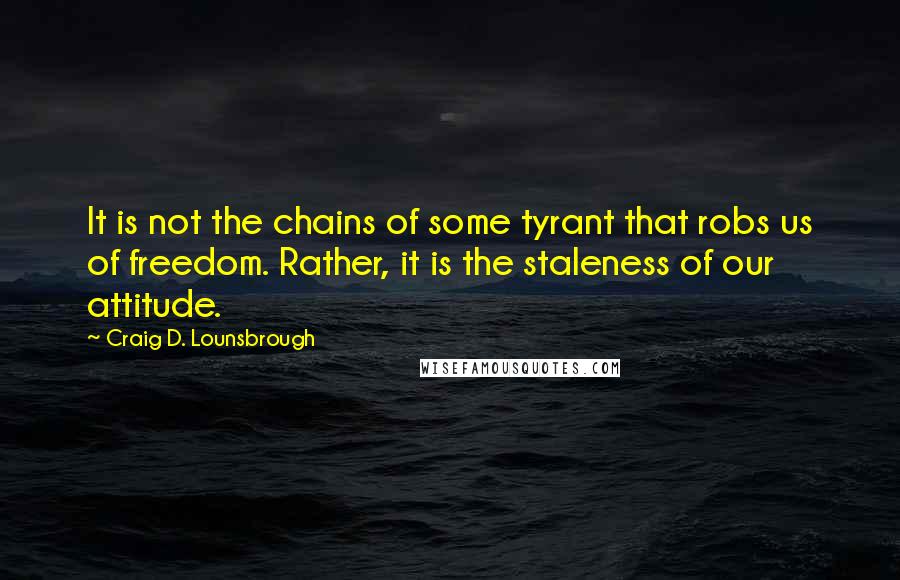 Craig D. Lounsbrough Quotes: It is not the chains of some tyrant that robs us of freedom. Rather, it is the staleness of our attitude.