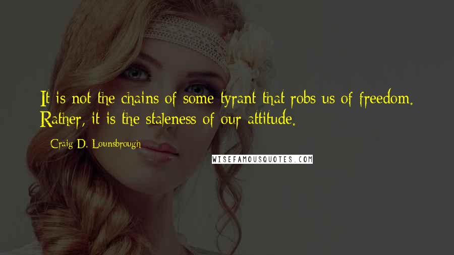 Craig D. Lounsbrough Quotes: It is not the chains of some tyrant that robs us of freedom. Rather, it is the staleness of our attitude.