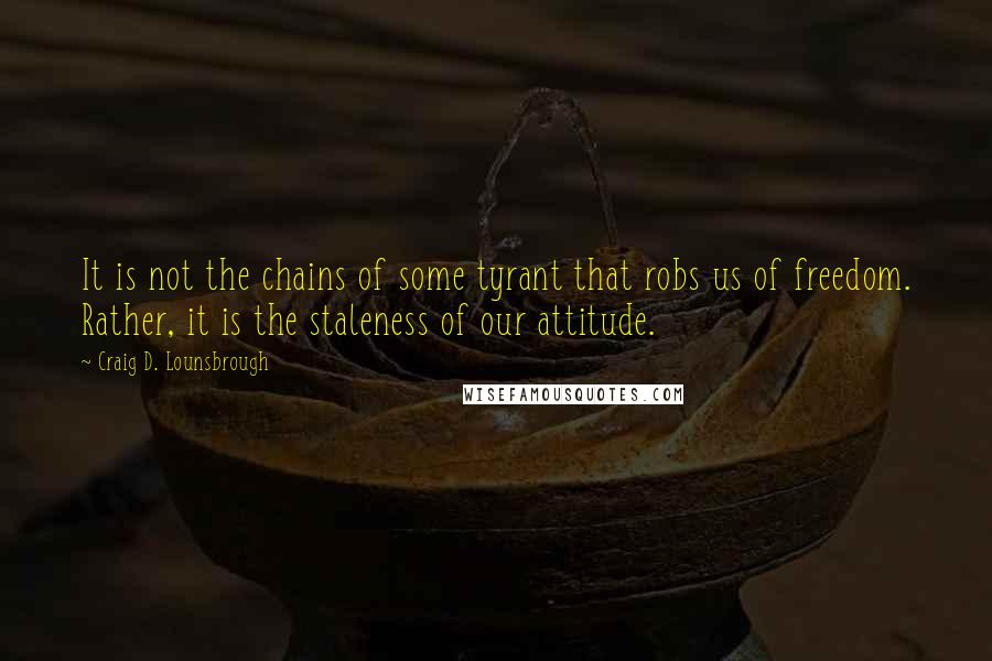 Craig D. Lounsbrough Quotes: It is not the chains of some tyrant that robs us of freedom. Rather, it is the staleness of our attitude.