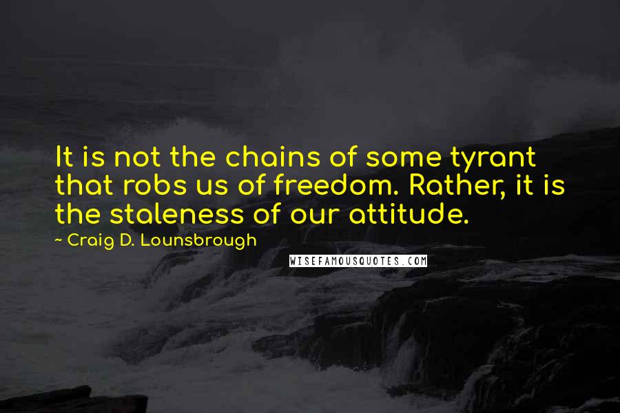 Craig D. Lounsbrough Quotes: It is not the chains of some tyrant that robs us of freedom. Rather, it is the staleness of our attitude.