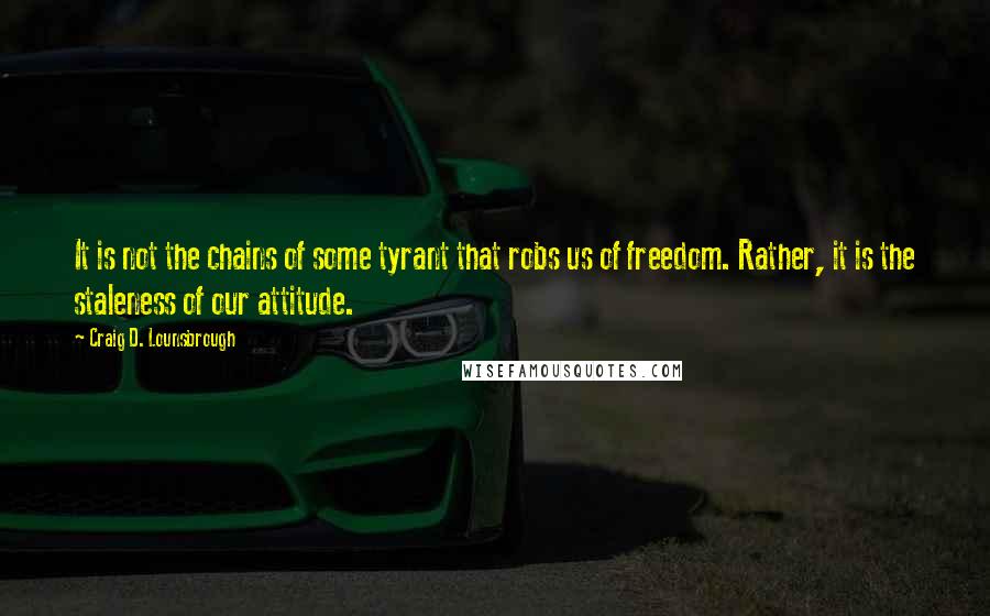 Craig D. Lounsbrough Quotes: It is not the chains of some tyrant that robs us of freedom. Rather, it is the staleness of our attitude.