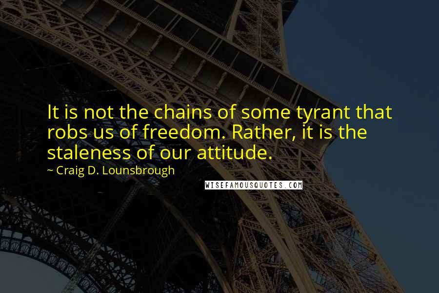 Craig D. Lounsbrough Quotes: It is not the chains of some tyrant that robs us of freedom. Rather, it is the staleness of our attitude.