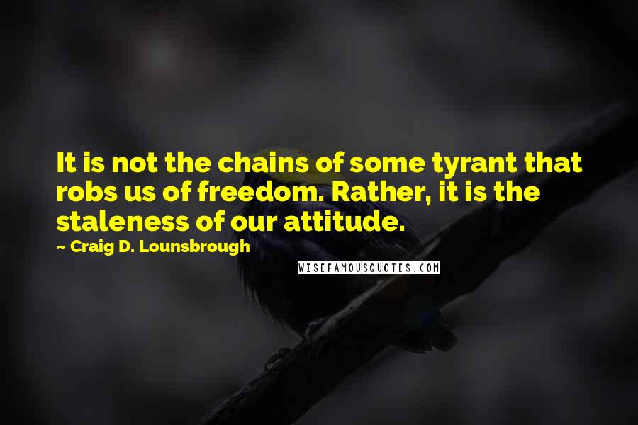 Craig D. Lounsbrough Quotes: It is not the chains of some tyrant that robs us of freedom. Rather, it is the staleness of our attitude.