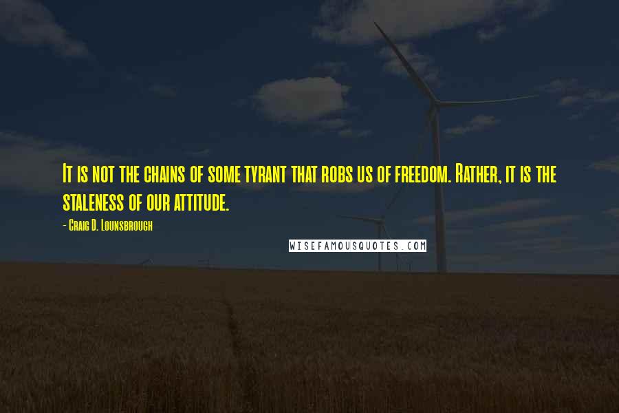 Craig D. Lounsbrough Quotes: It is not the chains of some tyrant that robs us of freedom. Rather, it is the staleness of our attitude.