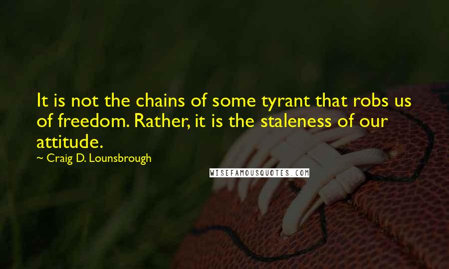 Craig D. Lounsbrough Quotes: It is not the chains of some tyrant that robs us of freedom. Rather, it is the staleness of our attitude.