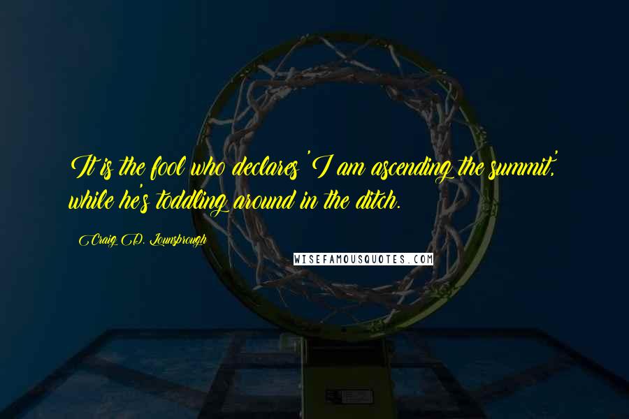 Craig D. Lounsbrough Quotes: It is the fool who declares 'I am ascending the summit,' while he's toddling around in the ditch.