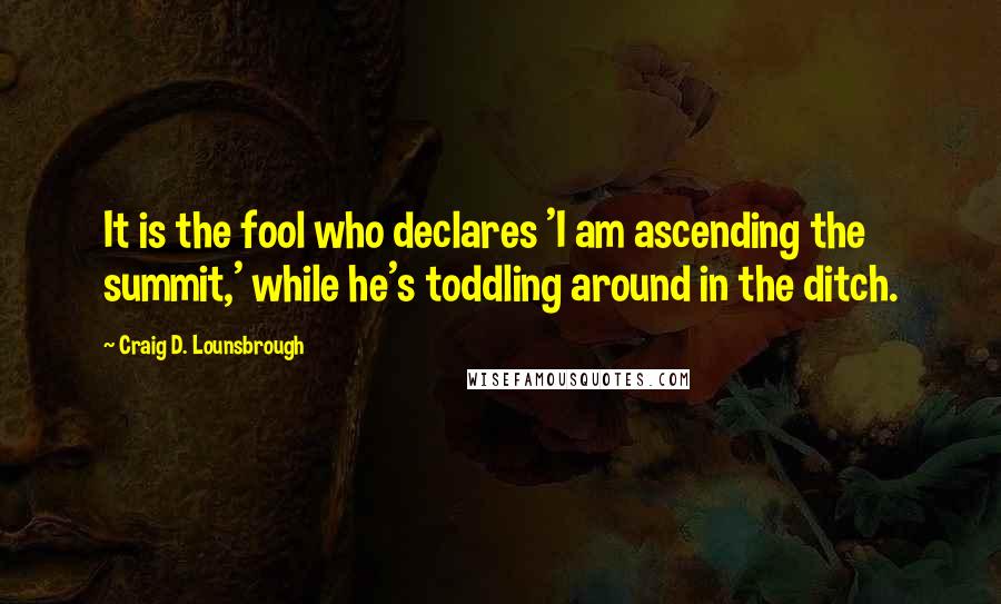 Craig D. Lounsbrough Quotes: It is the fool who declares 'I am ascending the summit,' while he's toddling around in the ditch.