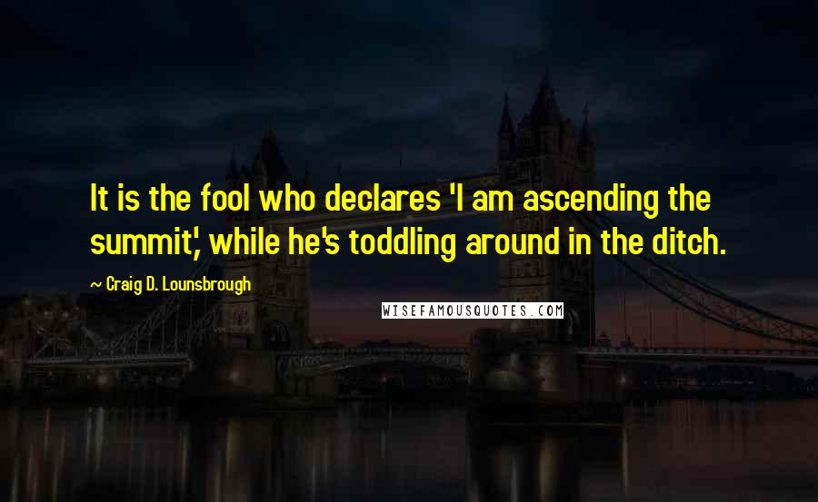 Craig D. Lounsbrough Quotes: It is the fool who declares 'I am ascending the summit,' while he's toddling around in the ditch.