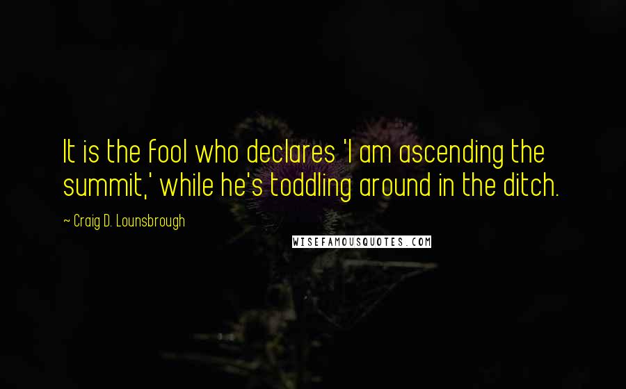 Craig D. Lounsbrough Quotes: It is the fool who declares 'I am ascending the summit,' while he's toddling around in the ditch.