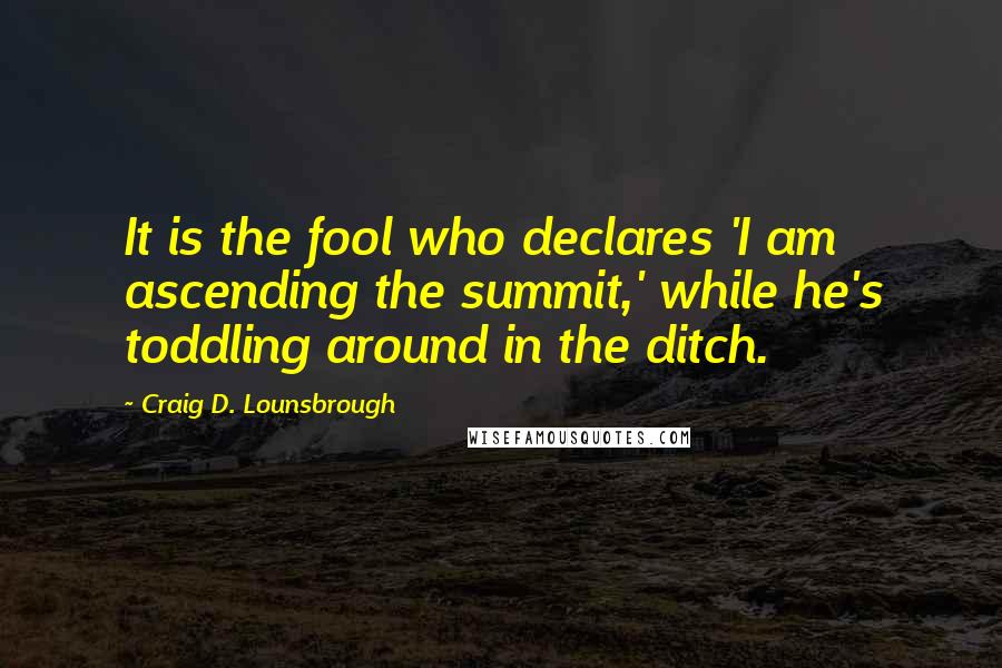 Craig D. Lounsbrough Quotes: It is the fool who declares 'I am ascending the summit,' while he's toddling around in the ditch.