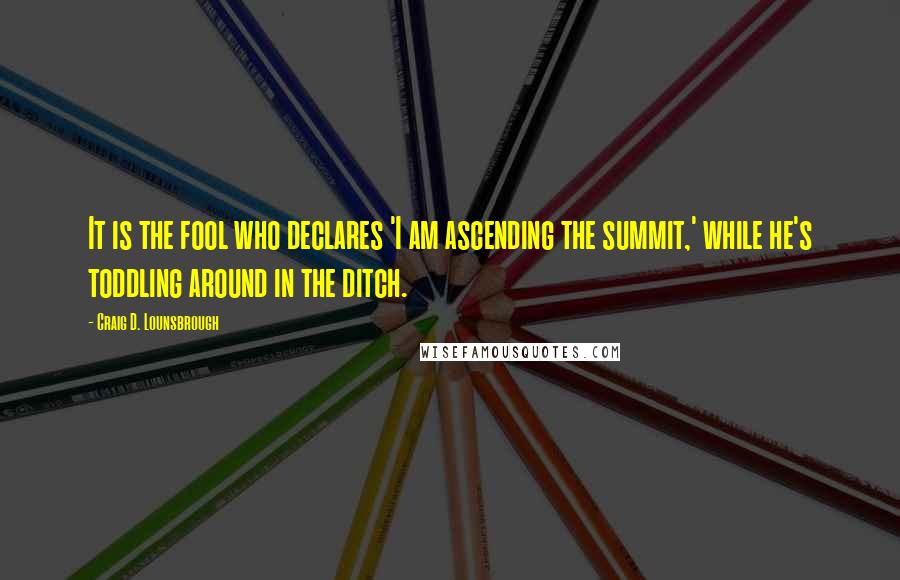 Craig D. Lounsbrough Quotes: It is the fool who declares 'I am ascending the summit,' while he's toddling around in the ditch.