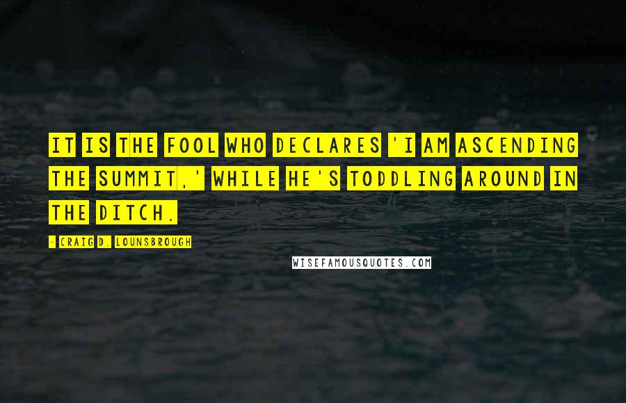 Craig D. Lounsbrough Quotes: It is the fool who declares 'I am ascending the summit,' while he's toddling around in the ditch.