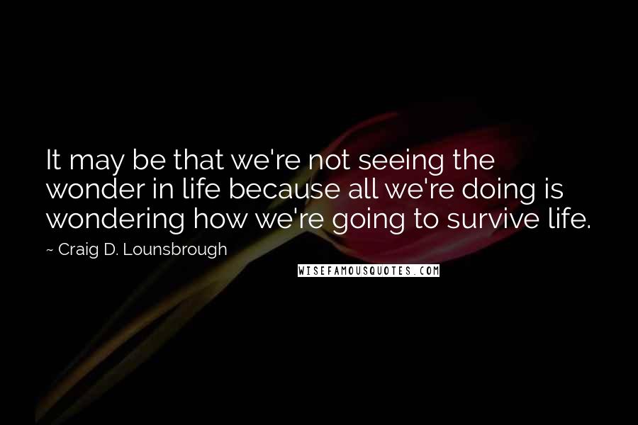 Craig D. Lounsbrough Quotes: It may be that we're not seeing the wonder in life because all we're doing is wondering how we're going to survive life.