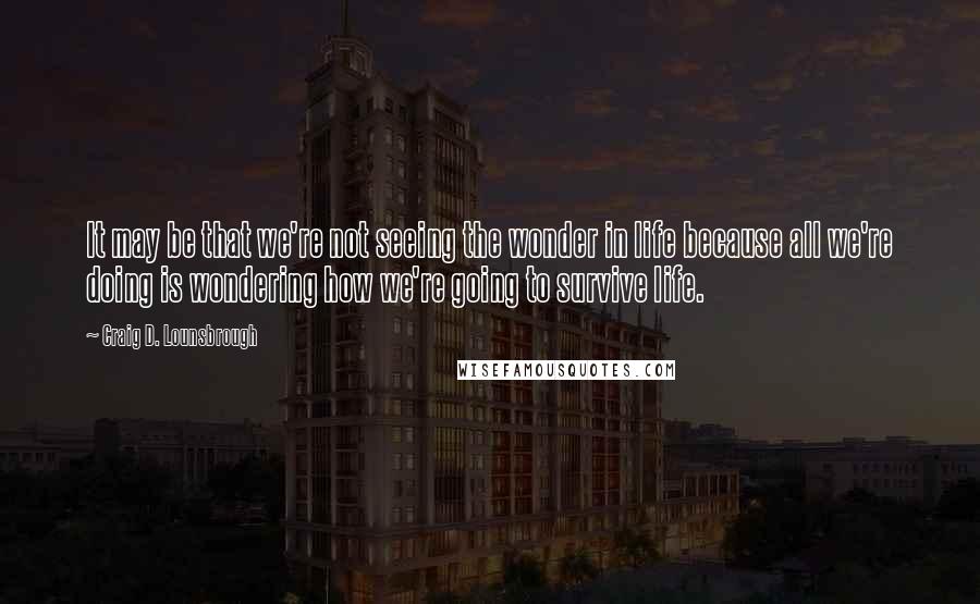 Craig D. Lounsbrough Quotes: It may be that we're not seeing the wonder in life because all we're doing is wondering how we're going to survive life.