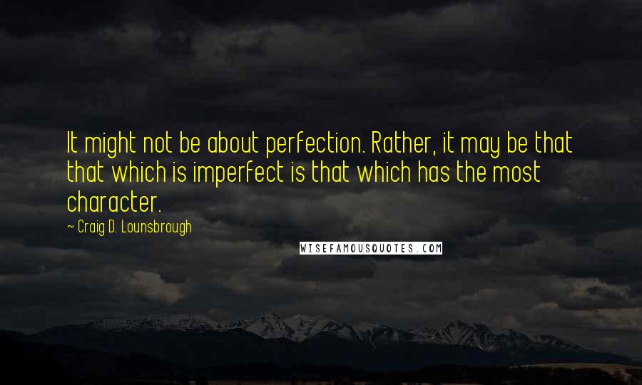 Craig D. Lounsbrough Quotes: It might not be about perfection. Rather, it may be that that which is imperfect is that which has the most character.