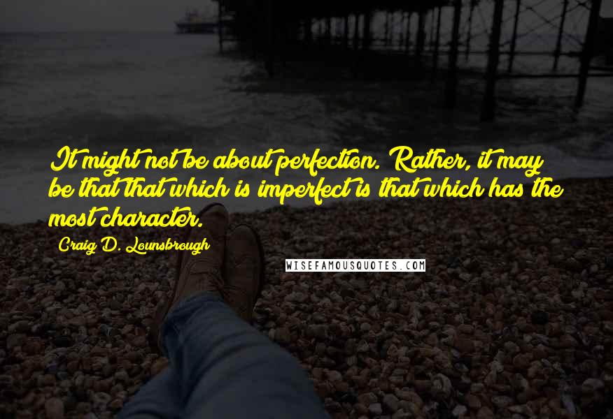 Craig D. Lounsbrough Quotes: It might not be about perfection. Rather, it may be that that which is imperfect is that which has the most character.