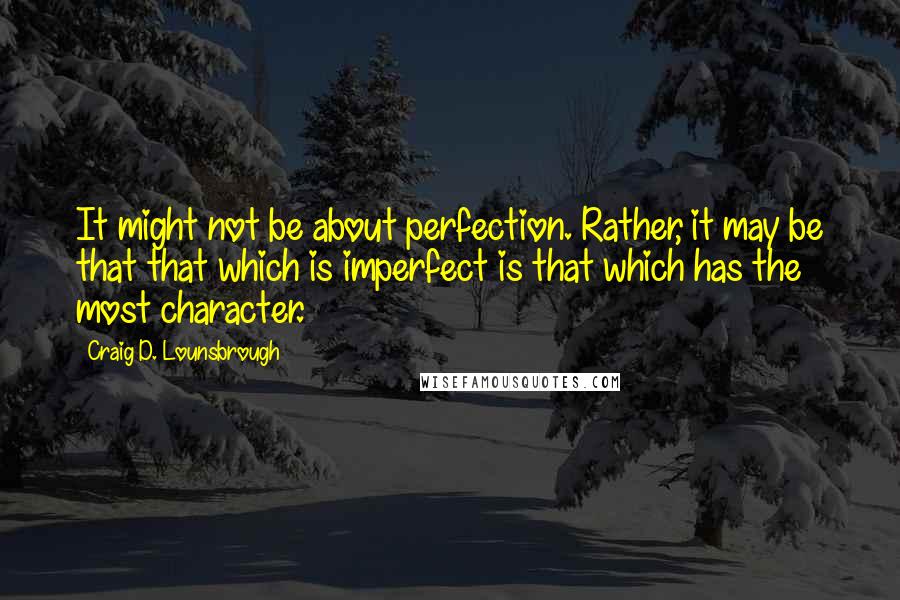 Craig D. Lounsbrough Quotes: It might not be about perfection. Rather, it may be that that which is imperfect is that which has the most character.