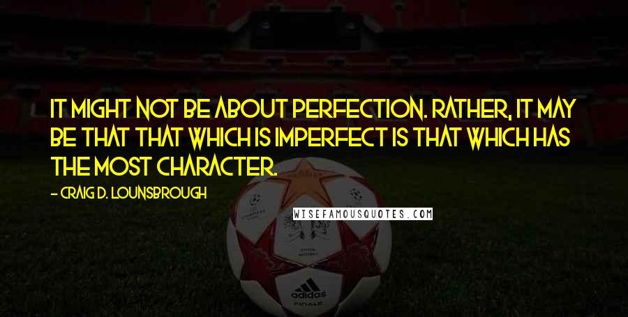 Craig D. Lounsbrough Quotes: It might not be about perfection. Rather, it may be that that which is imperfect is that which has the most character.