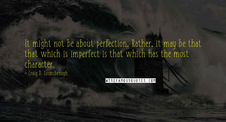 Craig D. Lounsbrough Quotes: It might not be about perfection. Rather, it may be that that which is imperfect is that which has the most character.