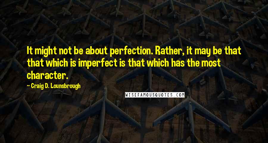 Craig D. Lounsbrough Quotes: It might not be about perfection. Rather, it may be that that which is imperfect is that which has the most character.